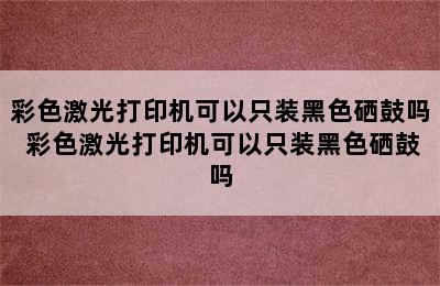 彩色激光打印机可以只装黑色硒鼓吗 彩色激光打印机可以只装黑色硒鼓吗